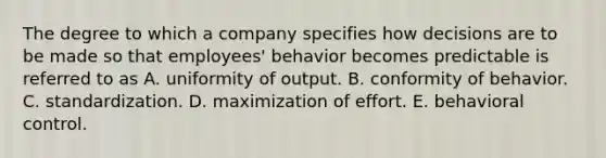 The degree to which a company specifies how decisions are to be made so that employees' behavior becomes predictable is referred to as A. uniformity of output. B. conformity of behavior. C. standardization. D. maximization of effort. E. behavioral control.