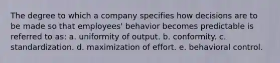 The degree to which a company specifies how decisions are to be made so that employees' behavior becomes predictable is referred to as: a. uniformity of output. b. conformity. c. standardization. d. maximization of effort. e. behavioral control.