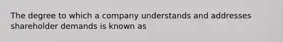 The degree to which a company understands and addresses shareholder demands is known as