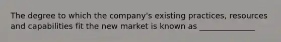 The degree to which the company's existing practices, resources and capabilities fit the new market is known as ______________