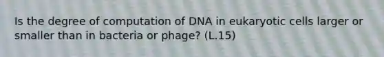 Is the degree of computation of DNA in eukaryotic cells larger or smaller than in bacteria or phage? (L.15)