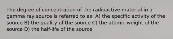 The degree of concentration of the radioactive material in a gamma ray source is referred to as: A) the specific activity of the source B) the quality of the source C) the atomic weight of the source D) the half-life of the source