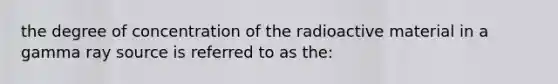 the degree of concentration of the radioactive material in a gamma ray source is referred to as the: