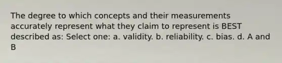 The degree to which concepts and their measurements accurately represent what they claim to represent is BEST described as: Select one: a. validity. b. reliability. c. bias. d. A and B