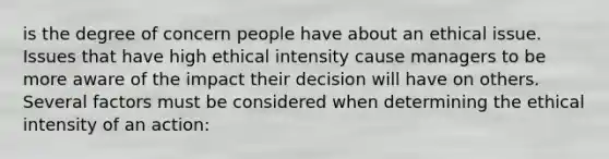 is the degree of concern people have about an ethical issue. Issues that have high ethical intensity cause managers to be more aware of the impact their decision will have on others. Several factors must be considered when determining the ethical intensity of an action: