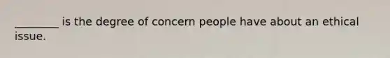 ________ is the degree of concern people have about an ethical issue.