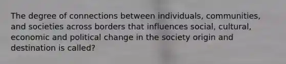 The degree of connections between individuals, communities, and societies across borders that influences social, cultural, economic and political change in the society origin and destination is called?