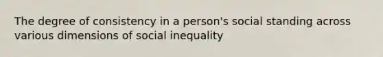 The degree of consistency in a person's social standing across various dimensions of social inequality