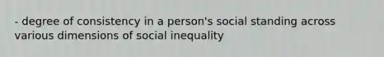 - degree of consistency in a person's social standing across various dimensions of social inequality