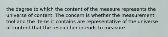 the degree to which the content of the measure represents the universe of content. The concern is whether the measurement tool and the items it contains are representative of the universe of content that the researcher intends to measure.