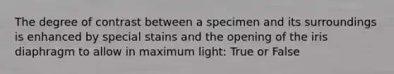 The degree of contrast between a specimen and its surroundings is enhanced by special stains and the opening of the iris diaphragm to allow in maximum light: True or False