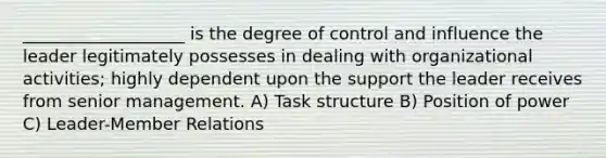 ___________________ is the degree of control and influence the leader legitimately possesses in dealing with organizational activities; highly dependent upon the support the leader receives from senior management. A) Task structure B) Position of power C) Leader-Member Relations