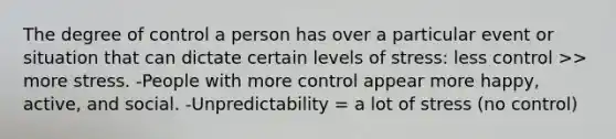 The degree of control a person has over a particular event or situation that can dictate certain levels of stress: less control >> more stress. -People with more control appear more happy, active, and social. -Unpredictability = a lot of stress (no control)