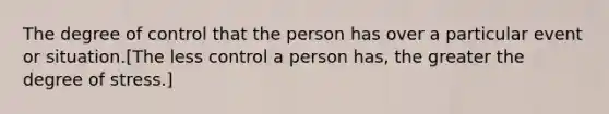 The degree of control that the person has over a particular event or situation.[The less control a person has, the greater the degree of stress.]