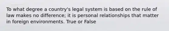 To what degree a country's legal system is based on the rule of law makes no difference; it is personal relationships that matter in foreign environments. True or False