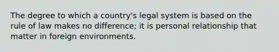 The degree to which a country's legal system is based on the rule of law makes no difference; it is personal relationship that matter in foreign environments.