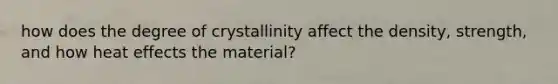 how does the degree of crystallinity affect the density, strength, and how heat effects the material?