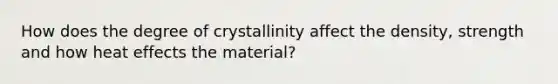 How does the degree of crystallinity affect the density, strength and how heat effects the material?