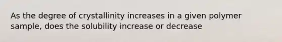 As the degree of crystallinity increases in a given polymer sample, does the solubility increase or decrease