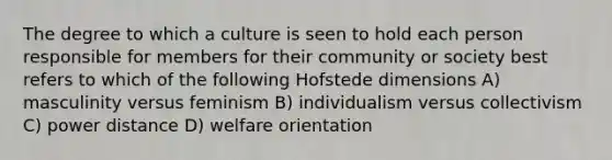 The degree to which a culture is seen to hold each person responsible for members for their community or society best refers to which of the following Hofstede dimensions A) masculinity versus feminism B) individualism versus collectivism C) power distance D) welfare orientation