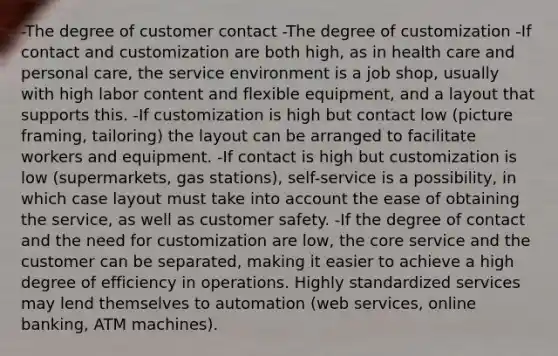 -The degree of customer contact -The degree of customization -If contact and customization are both high, as in health care and personal care, the service environment is a job shop, usually with high labor content and flexible equipment, and a layout that supports this. -If customization is high but contact low (picture framing, tailoring) the layout can be arranged to facilitate workers and equipment. -If contact is high but customization is low (supermarkets, gas stations), self-service is a possibility, in which case layout must take into account the ease of obtaining the service, as well as customer safety. -If the degree of contact and the need for customization are low, the core service and the customer can be separated, making it easier to achieve a high degree of efficiency in operations. Highly standardized services may lend themselves to automation (web services, online banking, ATM machines).