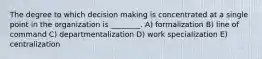 The degree to which decision making is concentrated at a single point in the organization is ________. A) formalization B) line of command C) departmentalization D) work specialization E) centralization