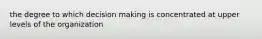 the degree to which decision making is concentrated at upper levels of the organization