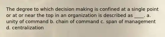 The degree to which decision making is confined at a single point or at or near the top in an organization is described as ____. a. unity of command b. chain of command c. span of management d. centralization