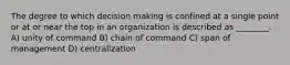 The degree to which decision making is confined at a single point or at or near the top in an organization is described as ________. A) unity of command B) chain of command C) span of management D) centralization