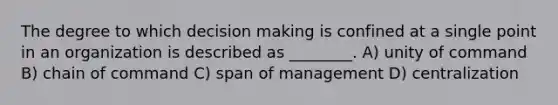 The degree to which decision making is confined at a single point in an organization is described as ________. A) unity of command B) chain of command C) span of management D) centralization