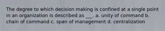 The degree to which decision making is confined at a single point in an organization is described as ___. a. unity of command b. chain of command c. span of management d. centralization