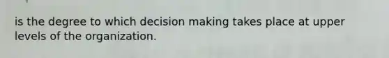 is the degree to which decision making takes place at upper levels of the organization.