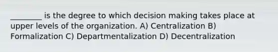 ________ is the degree to which <a href='https://www.questionai.com/knowledge/kuI1pP196d-decision-making' class='anchor-knowledge'>decision making</a> takes place at upper levels of the organization. A) Centralization B) Formalization C) Departmentalization D) Decentralization