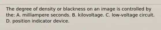 The degree of density or blackness on an image is controlled by the: A. milliampere seconds. B. kilovoltage. C. low-voltage circuit. D. position indicator device.