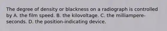 The degree of density or blackness on a radiograph is controlled by A. the film speed. B. the kilovoltage. C. the milliampere-seconds. D. the position-indicating device.