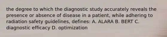 the degree to which the diagnostic study accurately reveals the presence or absence of disease in a patient, while adhering to radiation safety guidelines, defines: A. ALARA B. BERT C. diagnostic efficacy D. optimization