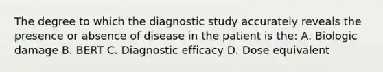 The degree to which the diagnostic study accurately reveals the presence or absence of disease in the patient is the: A. Biologic damage B. BERT C. Diagnostic efficacy D. Dose equivalent