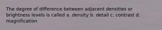 The degree of difference between adjacent densities or brightness levels is called a. density b. detail c. contrast d. magnification