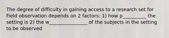 The degree of difficulty in gaining access to a research set for Field observation depends on 2 factors: 1) how p__________ the setting is 2) the w________________ of the subjects in the setting to be observed