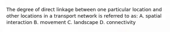 The degree of direct linkage between one particular location and other locations in a transport network is referred to as: A. spatial interaction B. movement C. landscape D. connectivity