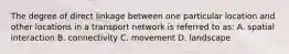 The degree of direct linkage between one particular location and other locations in a transport network is referred to as: A. spatial interaction B. connectivity C. movement D. landscape