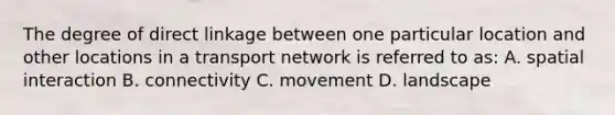 The degree of direct linkage between one particular location and other locations in a transport network is referred to as: A. spatial interaction B. connectivity C. movement D. landscape