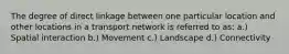 The degree of direct linkage between one particular location and other locations in a transport network is referred to as: a.) Spatial interaction b.) Movement c.) Landscape d.) Connectivity