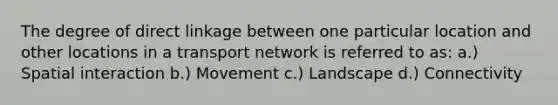 The degree of direct linkage between one particular location and other locations in a transport network is referred to as: a.) Spatial interaction b.) Movement c.) Landscape d.) Connectivity