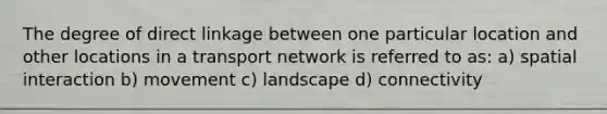 The degree of direct linkage between one particular location and other locations in a transport network is referred to as: a) spatial interaction b) movement c) landscape d) connectivity