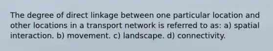 The degree of direct linkage between one particular location and other locations in a transport network is referred to as: a) spatial interaction. b) movement. c) landscape. d) connectivity.