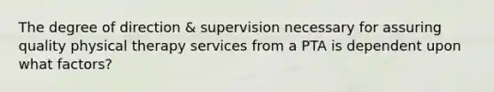 The degree of direction & supervision necessary for assuring quality physical therapy services from a PTA is dependent upon what factors?