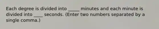 Each degree is divided into _____ minutes and each minute is divided into ____ seconds. (Enter two numbers separated by a single comma.)