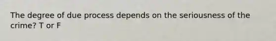 The degree of due process depends on the seriousness of the crime? T or F