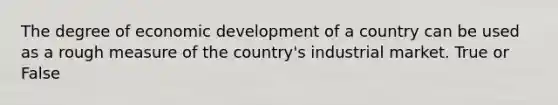 The degree of economic development of a country can be used as a rough measure of the country's industrial market. True or False